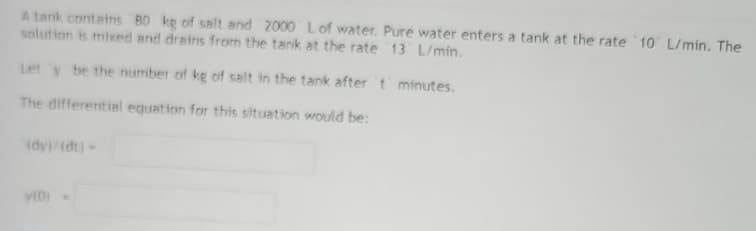 A tank contains 80 kg of salt and 2000 L of water. Pure water enters a tank at the rate 10 L/min. The
solution is mixed and drains from the tank at the rate 13 L/min.
Let y be the number of kg of salt in the tank after 't minutes.
The differential equation for this situation would be:
(dy)/(dt) -
y(D)