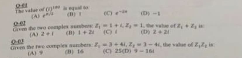 0-01
The value of (1)100 is equal to:
(B) 1
(A) en/2
Given the two complex numbers:
(A) 2+1 (B) 1+21
(C) e-** (D) -1
Z₁-1+1, 2,-1, the value of 2, + Z₂ is:
(C)
(D) 2+21
Q-03
Given the two complex numbers: Z₁
(A) 9
(B) 16
=3+41, Z₂-3-44, the value of Z, Z, in:
(C) 25(D) 9-161