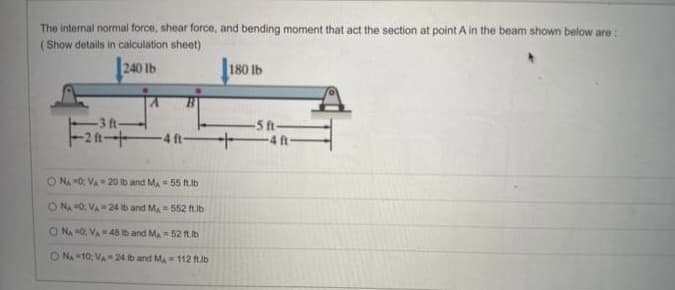 The internal normal force, shear force, and bending moment that act the section at point A in the beam shown below are:
(Show details in calculation sheet)
240 lb
-3 ft-
F₂-F
-4 ft-
O NA 0; VA-20 lb and MA - 55 ft.lb
ONA 0: VA 24 tb and M, 552 ft.lb
ONA 0: VA-48 Ib and MA-52 ft.lb
O NA 10, VA 24 lb and M₁ 112 ft.lb
180 lb