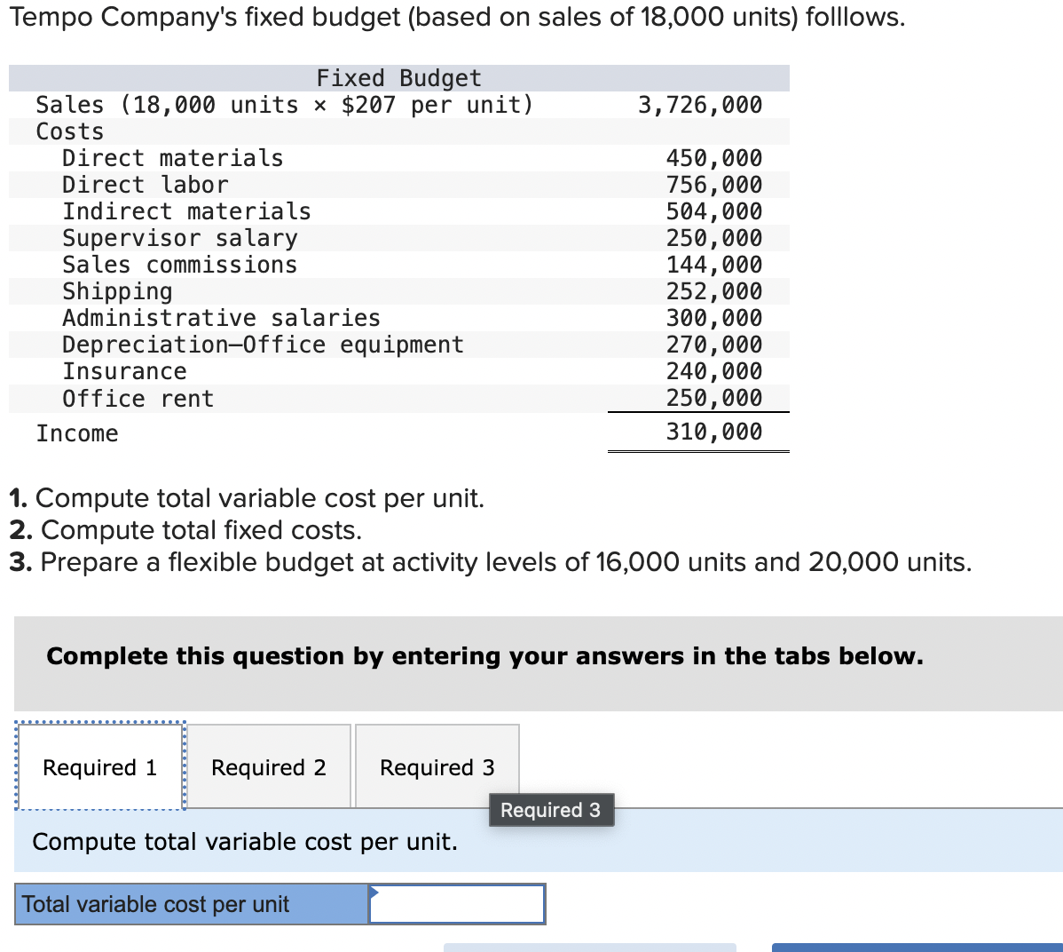 Tempo Company's fixed budget (based on sales of 18,000 units) folllows.
Fixed Budget
Sales (18,000 units × $207 per unit)
Costs
Direct materials
Direct labor
Indirect materials
Supervisor salary
Sales commissions
Shipping
Administrative salaries
Depreciation-Office equipment
Insurance
Office rent
Income
3,726,000
450,000
756,000
504,000
250,000
144,000
252,000
300,000
270,000
240,000
250,000
310,000
1. Compute total variable cost per unit.
2. Compute total fixed costs.
3. Prepare a flexible budget at activity levels of 16,000 units and 20,000 units.
Complete this question by entering your answers in the tabs below.
Required 1 Required 2 Required 3
Required 3
Compute total variable cost per unit.
Total variable cost per unit