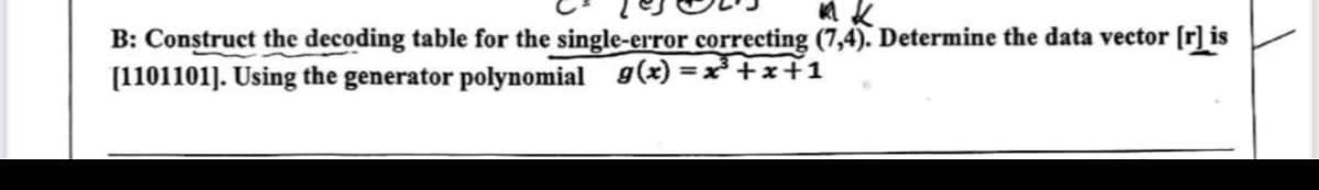 B: Construct the decoding table for the single-error correcting (7,4). Determine the data vector [r] is
[1101101]. Using the generator polynomial g(x)=x³+x+1