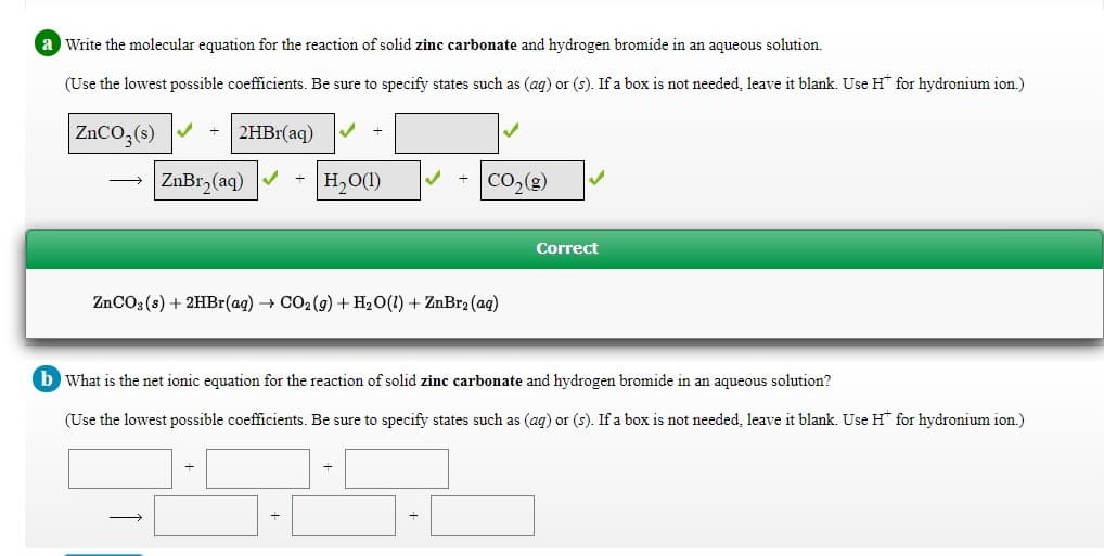 a Write the molecular equation for the reaction of solid zinc carbonate and hydrogen bromide in an aqueous solution.
(Use the lowest possible coefficients. Be sure to specify states such as (ag) or (s). If a box is not needed, leave it blank. Use H for hydronium ion.)
ZNCO,(s) V
2HB1(aq)
ZnBr, (aq)
H2O(1)
CO,(g)
Correct
ZNCO3 (s) + 2HBr(ag) CO2 (g) + H20(1) + ZnBr2 (ag)
b What is the net ionic equation for the reaction of solid zinc carbonate and hydrogen bromide in an aqueous solution?
(Use the lowest possible coefficients. Be sure to specify states such as (ag) or (s). If a box is not needed, leave it blank. Use H* for hydronium ion.)
