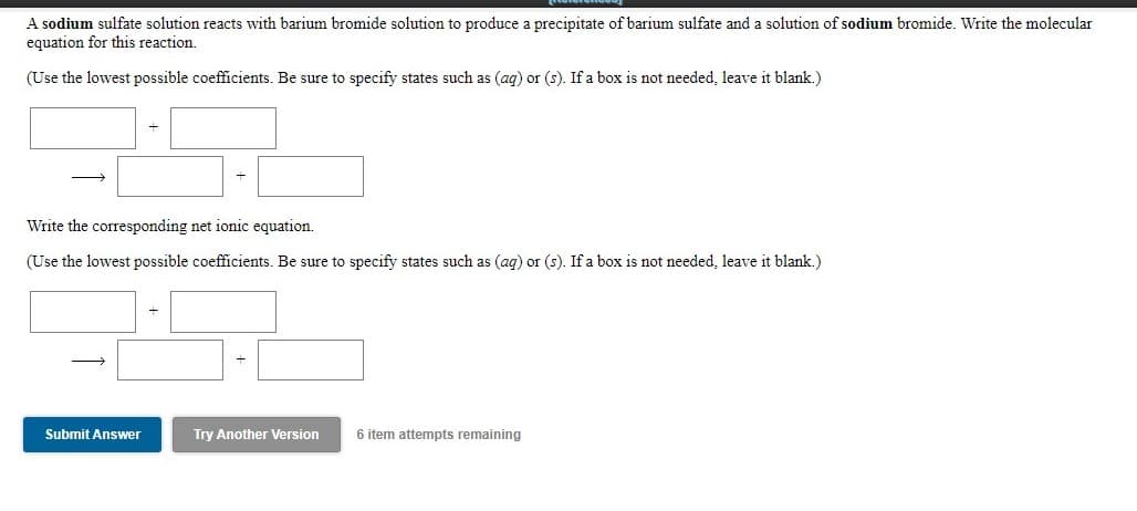 A sodium sulfate solution reacts with barium bromide solution to produce a precipitate of barium sulfate and a solution of sodium bromide. Write the molecular
equation for this reaction.
(Use the lowest possible coefficients. Be sure to specify states such as (ag) or (s). If a box is not needed, leave it blank.)
Write the corresponding net ionic equation.
(Use the lowest possible coefficients. Be sure to specify states such as (ag) or (s). If a box is not needed, leave it blank.)
Submit Answer
Try Another Version
6 item attempts remaining
