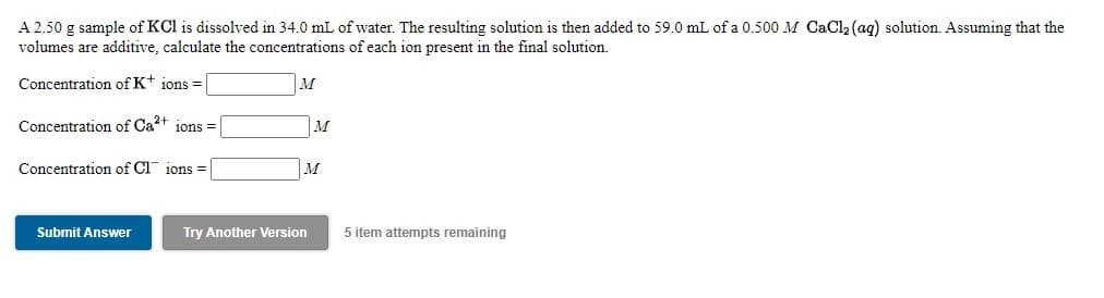 A 2.50 g sample of KCl is dissolved in 34.0 mL of water. The resulting solution is then added to 59.0 mL of a 0.500 M CaCl2 (aq) solution. Assuming that the
volumes are additive, calculate the concentrations of each ion present in
final solution.
Concentration of Kt ions =
M
Concentration of Ca?+ ions =
M
Concentration of Cl ions =
|M
Submit Answer
Try Another Version
5 item attempts remaining
