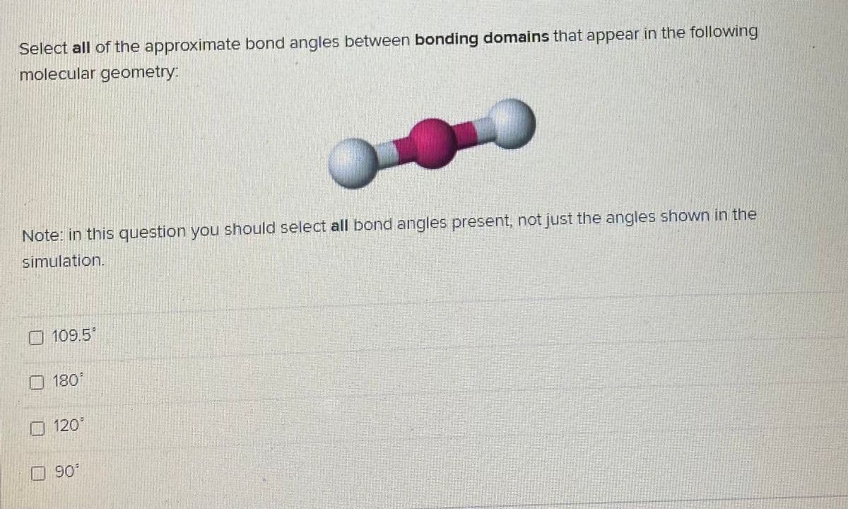 Select all of the approximate bond angles between bonding domains that appear in the following
molecular geometry:
Note: in this question you should select all bond angles present, not just the angles shown in the
simulation.
109.5
180
120
90
