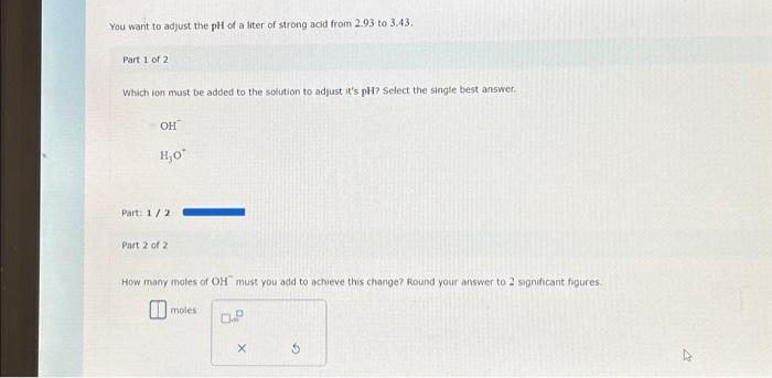 You want to adjust the pH of a liter of strong acid from 2.93 to 3.43.
Part 1 of 2
Which ion must be added to the solution to adjust it's pH? Select the single best answer.
OH
H₂O*
Part: 1/2
Part 2 of 2
How many moles of OH must you add to achieve this change? Round your answer to 2 significant figures.
moles
0.P
X
G