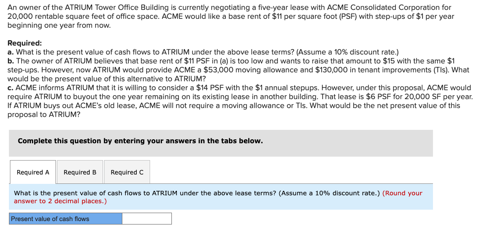 An owner of the ATRIUM Tower Office Building is currently negotiating a five-year lease with ACME Consolidated Corporation for
20,000 rentable square feet of office space. ACME would like a base rent of $11 per square foot (PSF) with step-ups of $1 per year
beginning one year from now.
Required:
a. What is the present value of cash flows to ATRIUM under the above lease terms? (Assume a 10% discount rate.)
b. The owner of ATRIUM believes that base rent of $11 PSF in (a) is too low and wants to raise that amount to $15 with the same $1
step-ups. However, now ATRIUM would provide ACME a $53,000 moving allowance and $130,000 in tenant improvements (Tls). What
would be the present value of this alternative to ATRIUM?
c. ACME informs ATRIUM that it is willing to consider a $14 PSF with the $1 annual stepups. However, under this proposal, ACME would
require ATRIUM to buyout the one year remaining on its existing lease in another building. That lease is $6 PSF for 20,000 SF per year.
If ATRIUM buys out ACME's old lease, ACME will not require a moving allowance or Tls. What would be the net present value of this
proposal to ATRIUM?
Complete this question by entering your answers in the tabs below.
Required A
Required B
Required C
What is the present value of cash flows to ATRIUM under the above lease terms? (Assume a 10% discount rate.) (Round your
answer to 2 decimal places.)
Present value of cash flows