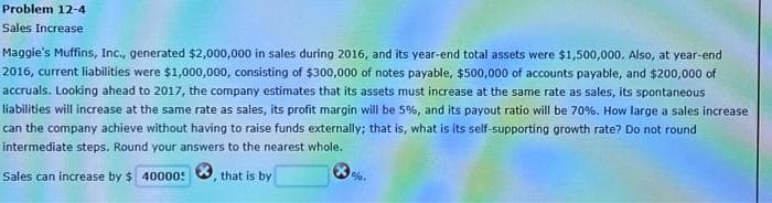 Problem 12-4
Sales Increase
Maggie's Muffins, Inc., generated $2,000,000 in sales during 2016, and its year-end total assets were $1,500,000. Also, at year-end
2016, current liabilities were $1,000,000, consisting of $300,000 of notes payable, $500,000 of accounts payable, and $200,000 of
accruals. Looking ahead to 2017, the company estimates that its assets must increase at the same rate as sales, its spontaneous
liabilities will increase at the same rate as sales, its profit margin will be 5%, and its payout ratio will be 70%. How large a sales increase
can the company achieve without having to raise funds externally; that is, what is its self-supporting growth rate? Do not round
intermediate steps. Round your answers to the nearest whole.,
Sales can increase by $ 40000:
that is by
1%.