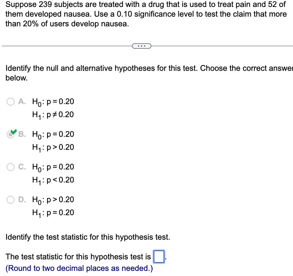 Suppose 239 subjects are treated with a drug that is used to treat pain and 52 of
them developed nausea. Use a 0.10 significance level to test the claim that more
than 20% of users develop nausea.
Identify the null and alternative hypotheses for this test. Choose the correct answer
below.
A. Ho: p=0.20
H₁ :p #0.20
B. Ho: p=0.20
H₁: p > 0.20
C. Ho: p=0.20
H₁: p<0.20
D. Ho:p>0.20
H₁: p=0.20
Identify the test statistic for this hypothesis test.
The test statistic for this hypothesis test is
(Round to two decimal places as needed.)