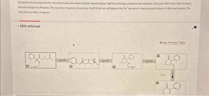 Complete the mechanism for the intramolecular aldol reaction shown below. Add the missing curved arrow notation, lone pair electrons, and nonzero
formal charges to all boxes. The reaction requires a base (e.g., NaOH) but we will ignore the Na* because it does not participate in the mechanism. Do
not add any other reagents.
18th attempt
que
xxx
Tag
Jd See Periodic Table
Eich