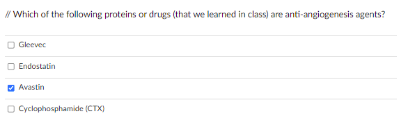 **Question:** Which of the following proteins or drugs (that we learned in class) are anti-angiogenesis agents?

**Options:**
1. Gleevec
2. Endostatin
3. Avastin (Checked)
4. Cyclophosphamide (CTX)

**Explanation of Diagram:**
- The image presents a multiple-choice question designed to test knowledge on anti-angiogenesis agents.
- The options listed are potential anti-angiogenesis agents.
- Avastin is selected, indicating it is recognized as an anti-angiogenesis agent from the choices given.
- The other options (Gleevec, Endostatin, and Cyclophosphamide) are not selected, implying they are not considered anti-angiogenesis agents in this context.