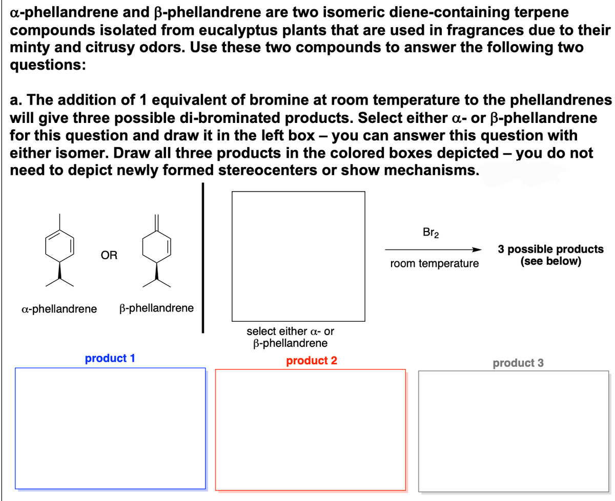 **α-phellandrene and β-phellandrene**

**Description:**

α-phellandrene and β-phellandrene are two isomeric diene-containing terpene compounds isolated from eucalyptus plants that are used in fragrances due to their minty and citrusy odors. Use these two compounds to answer the following two questions:

**Question a:**

The addition of 1 equivalent of bromine at room temperature to the phellandrenes will give three possible di-brominated products. Select either α- or β-phellandrene for this question and draw it in the left box – you can answer this question with either isomer. Draw all three products in the colored boxes depicted – you do not need to depict newly formed stereocenters or show mechanisms.

**Diagram:**
- Two molecular structures are shown:
   - α-phellandrene
   - β-phellandrene
   
   (Note: These are chemical structures, with α-phellandrene and β-phellandrene illustrated as hexagonal rings with varying double bonds and substituent methyl groups.)

- Beside these structures:
   - A blank box is labeled "select either α- or β-phellandrene."

- Following the blank box:
   - A reaction arrow labeled "Br₂ / room temperature" points towards three separate blank boxes.

- Under these boxes:
   - The three blank boxes are labeled as "product 1", "product 2", and "product 3" respectively, in blue, red, and gray outlines.

In completing the exercise, students are prompted to select either α- or β-phellandrene, draw the chosen structure in the indicated box, and then predict and depict the three possible di-brominated products in the colored boxes below. Students are not required to show the stereocenters or mechanisms in their drawings.