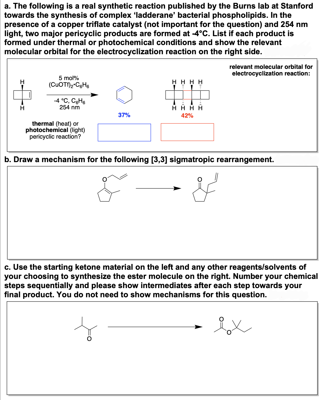 a. The following is a real synthetic reaction published by the Burns lab at Stanford
towards the synthesis of complex ‘ladderane' bacterial phospholipids. In the
presence of a copper triflate catalyst (not important for the question) and 254 nm
light, two major pericyclic products are formed at -4°C. List if each product is
formed under thermal or photochemical conditions and show the relevant
molecular orbital for the electrocyclization reaction on the right side.
H
H
5 mol%
(CuOTf)2 C6H6
-4 °C, C₂H6
254 nm
thermal (heat) or
photochemical (light)
pericyclic reaction?
37%
ΗΗΗΗ
ΗΗΗΗ
42%
relevant molecular orbital for
electrocyclization reaction:
b. Draw a mechanism for the following [3,3] sigmatropic rearrangement.
c. Use the starting ketone material on the left and any other reagents/solvents of
your choosing to synthesize the ester molecule on the right. Number your chemical
steps sequentially and please show intermediates after each step towards your
final product. You do not need to show mechanisms for this question.