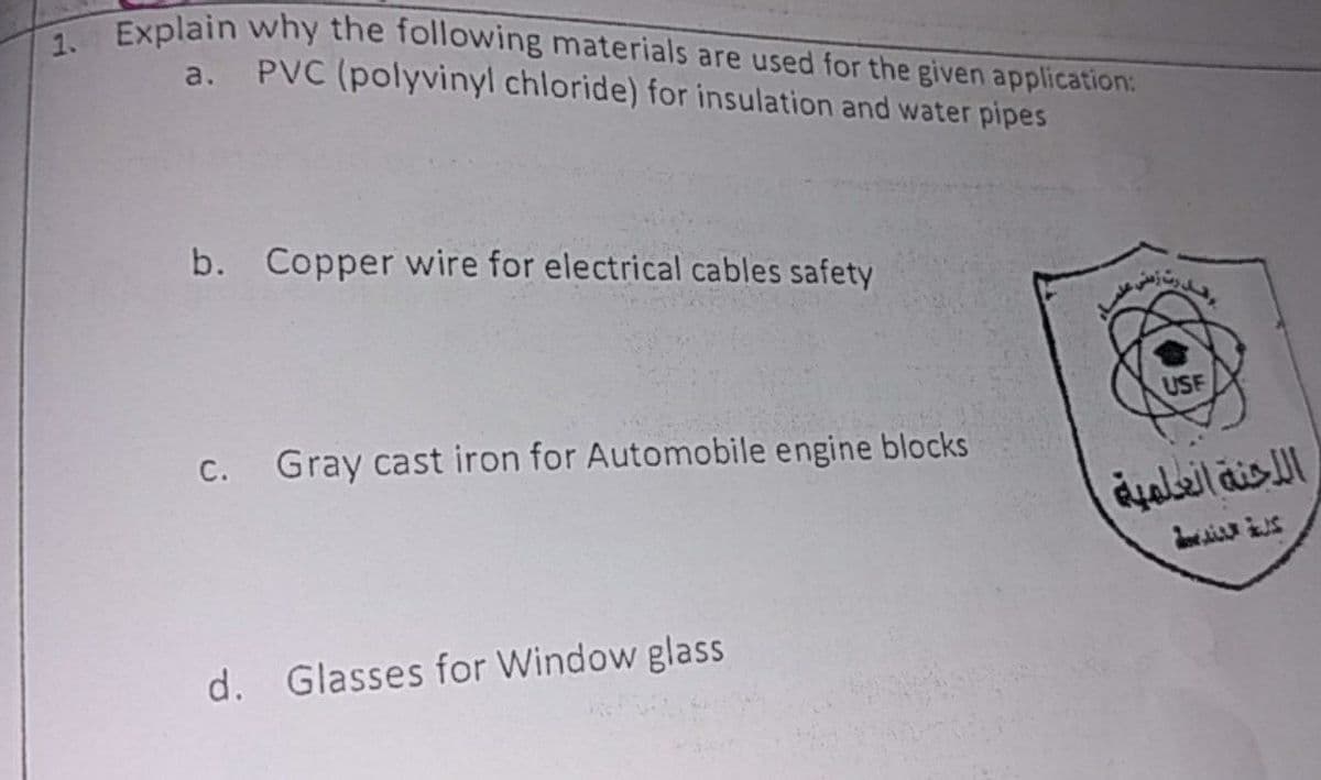 1.
Explain why the following materials are used for the given application:
a. PVC (polyvinyl chloride) for insulation and water pipes
b. Copper wire for electrical cables safety
USF
C. Gray cast iron for Automobile engine blocks
ال لجنة العلمية
d. Glasses for Window glass
