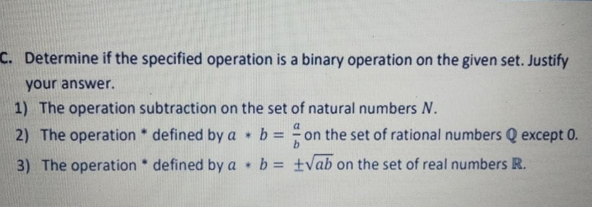 C. Determine if the specified operation is a binary operation on the given set. Justify
your answer.
1) The operation subtraction on the set of natural numbers N.
2) The operation * defined by a
on the set of rational numbers Q except 0.
%3D
3) The operation defined by a b = ±vab on the set of real numbers R.
%3D
