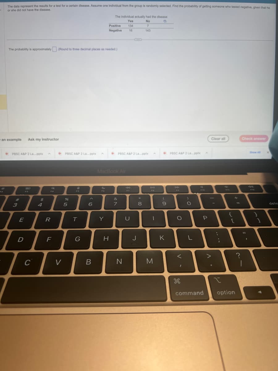 The data represent the results for a test for a certain disease. Assume one individual from the group is randomly selected. Find the probability of getting someone who tested negative, given that he
or she did not have the disease.
an example
D
The probability is approximately (Round to three decimal places as needed.)
PBSC A&P 2 La....pptx A DPBSC A&P 2 La...pptx
#
3
E
I
Ask my instructor
D
80
F3
C
$
4
R
F
V
%
5
FB
T
G
6
B
The individual actually had the disease
No
D
Yes
134
16
Positive
Negative
Y
MacBook Air
H
DPBSC A&P 2 Lapptx
&
7
N
G
U
J
7
143
*
8
DII
I
M
D
(
9
K
PBSC A&P 2 La...pptx
DO
O
V-
H
)
O
L
F10
P
command
• V
Clear all
>
:
;
I
{
+
option
?
Check answer
..
Show All
99
}
1
X
dele: