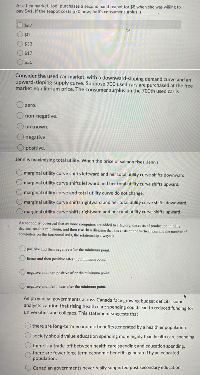 At a flea market, Jodi purchases a second hand teapot for $8 when she was willing to
pay $41. If the teapot costs $70 new, Jodi's consumer surplus is
$67
$0
$33
$17
$50
Consider the used car market, with a downward-sloping demand curve and an
upward-sloping supply curve. Suppose 700 used cars are purchased at the free-
market equilibrium price. The consumer surplus on the 700th used car is
zero.
non-negative.
unknown.
negative.
positive.
Jenn is maximizing total utility. When the price of salmon rises, Jenn's
marginal utility curve shifts leftward and her total utility curve shifts downward.
marginal utility curve shifts leftward and her total utility curve shifts upward.
marginal utility curve and total utility curve do not change.
marginal utility curve shifts rightward and her total utility curve shifts downward.
marginal utility curve shifts rightward and her total utility curve shifts upward.
An economist observed that as more computers are added to a factory, the costs of production initially
decline, reach a minimum, and then rise. In a diagram that has costs on the vertical axis and the number of
computers on the horizontal axis, the relationship always is
O positive and then negative after the minimum point.
linear and then positive after the minimum point,
O negative and then positive after the minimum point.
O negative and then linear after the minimum point.
As provincial governments across Canada face growing budget deficits, some
analysts caution that rising health care spending could lead to reduced funding for
universities and colleges. This statement suggests that
there are long-term economic benefits generated by a healthier population.
society should value education spending more highly than health care spending.
there is a trade-off between health care spending and education spending.
there are fewer long-term economic benefits generated by an educated
population.
Canadian governments never really supported post secondary education.
O O O O
OO OO O OO OOO
