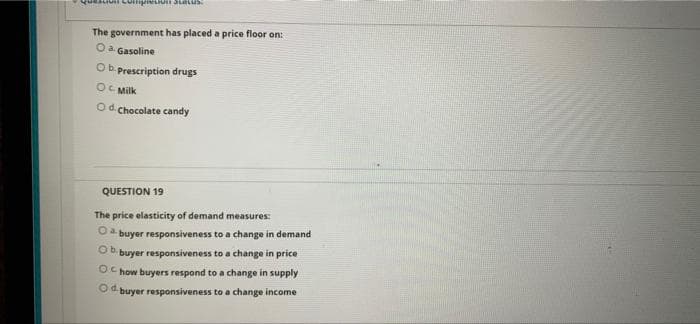 The government has placed a price floor on:
Oa Gasoline
Ob. prescription drugs
OC Milk
Od Chocolate candy
QUESTION 19
The price elasticity of demand measures:
buyer responsiveness to a change in demand
Ob.
buyer responsiveness to a change in price
OC how buyers respond to a change in supply
O buyer responsiveness to a change income
