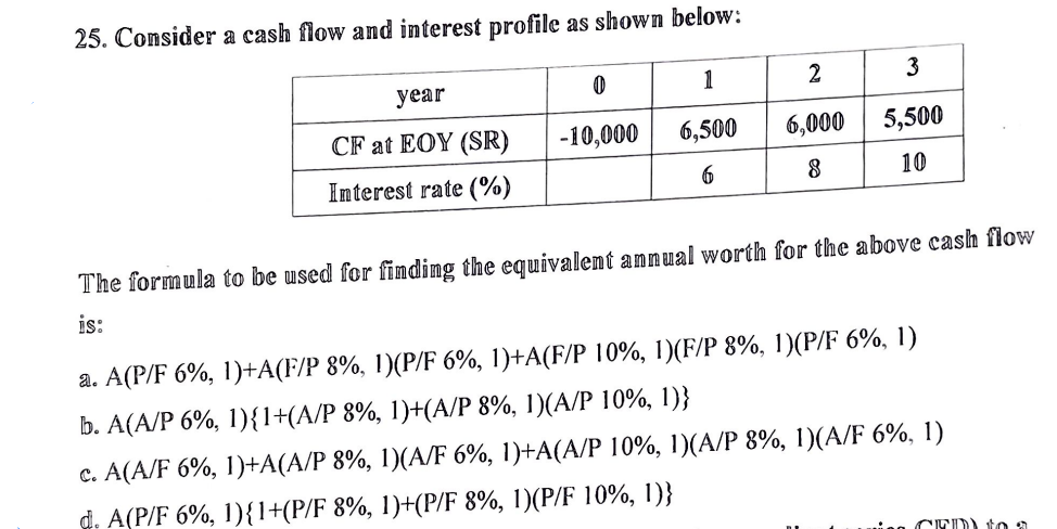 25. Consider a cash flow and imterest profile as shown below:
2 3
year
1
CF at EOY (SR)
-10,000
6,500
6,000
5,500
Interest rate (%)
10
The formula to be used for finding the equivalent annual worth for the above cash flow
is:
a. A(P/F 6%, 1)+A(F/P 8%, 1)(P/F 6%, 1)+A(F/P 10%, 1)(F/P 8%, 1)(P/F 6%, 1)
b. A(A/P 6%, 1){1+(A/P 8%, 1)+(A/P 8%, 1)(A/P 10%, 1)}
c. A(A/F 6%, 1)+A(A/P 8%, 1)(A/F 6%, 1)+A(A/P 10%, 1)(A/P 8%, 1)(A/F 6%, 1)
d. A(P/F 6%, 1){1+(P/F 8%, 1)+(P/F 8%, 1)(P/F 10%, 1)}
