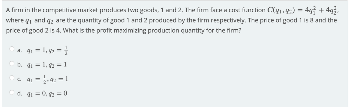 497 + 4q3,
A firm in the competitive market produces two goods, 1 and 2. The firm face a cost function C(q1, 92)
where q1 and q2 are the quantity of good 1 and 2 produced by the firm respectively. The price of good 1 is 8 and the
price of good 2 is 4. What is the profit maximizing production quantity for the firm?
1
a. q1 = 1, 92 =
b. q1 = 1, q2 = 1
c. 91 = , 92 = 1
d. q1 = 0, q2 = 0
