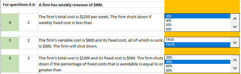 For questions 4-6: A firm has weekly revenue of $900.
The firm's total cost is $1250 per week. The firm shuts down if
300
400
4
2
weekly fixed cost is less than
500
600
The firm's variable cost is $800 and its fixed cost, all of which is sunk, TRUE
is $300. The firm will shut down.
2.
FALSE
The firm's total cost is $1200 and its fixed cost is $500. The firm shuts 20%
2.
40%
down if the percentage of fixed costs that is avoidable is equal to or
60%
greater than
80%
>
