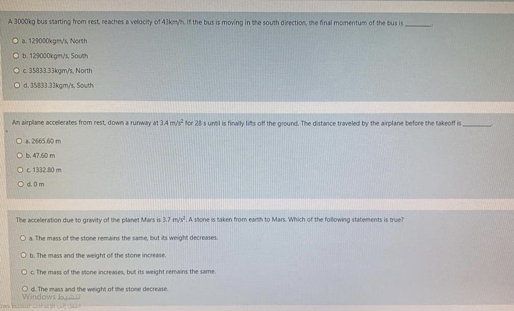 A 3000kg bus starting from rest, reaches a velocity of 43km/h. If the bus is moving in the south direction, the final momentum of the bus is
O a. 129000kgm/s, North
O b. 129000kgm/s, South
O c 35833.33kgm/s, North
O d. 35833.33kgm/s, South
An airplane accelerates from rest, down a runway at 3.4 m/s for 28 s until is finally lifts off the ground. The distance traveled by the airplane before the takeoff is
O a. 2665.60m
O b. 47.60 m
O c. 1332.80 m
O d. 0m
The acceleration due to gravity of the planet Mars is 3.7 m/s. A stone is taken from earth to Mars. Which of the following statements is true?
O a. The mass of the stone remains the same, but its weight decreases.
O b. The mass and the weight of the stone increase.
O c. The mass of the stone increases, but its weight remains the same.
O d. The mass and the weight of the stone decrease.
Windows bu
