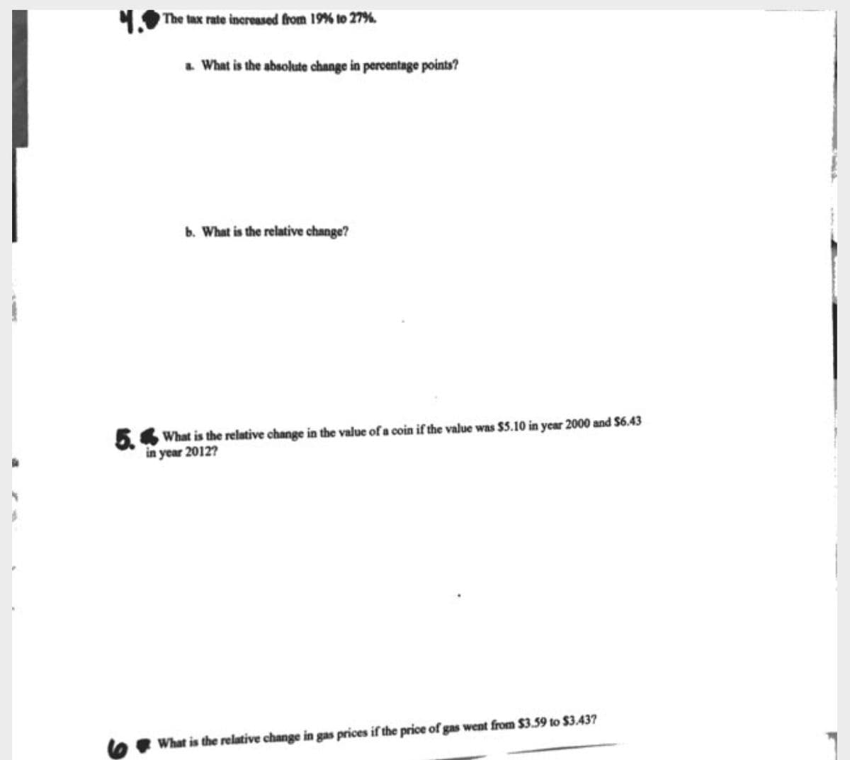 1 The tax rate increased from 19% to 27%.
. What is the absolute change in peroentage points?
b. What is the relative change?
54 What is the relative change in the value of a coin if the value was $5.10 in year 2000 and S6.43
in year 2012?
What is the relative change in gas prices if the price of gas went from $3.59 to $3.437
