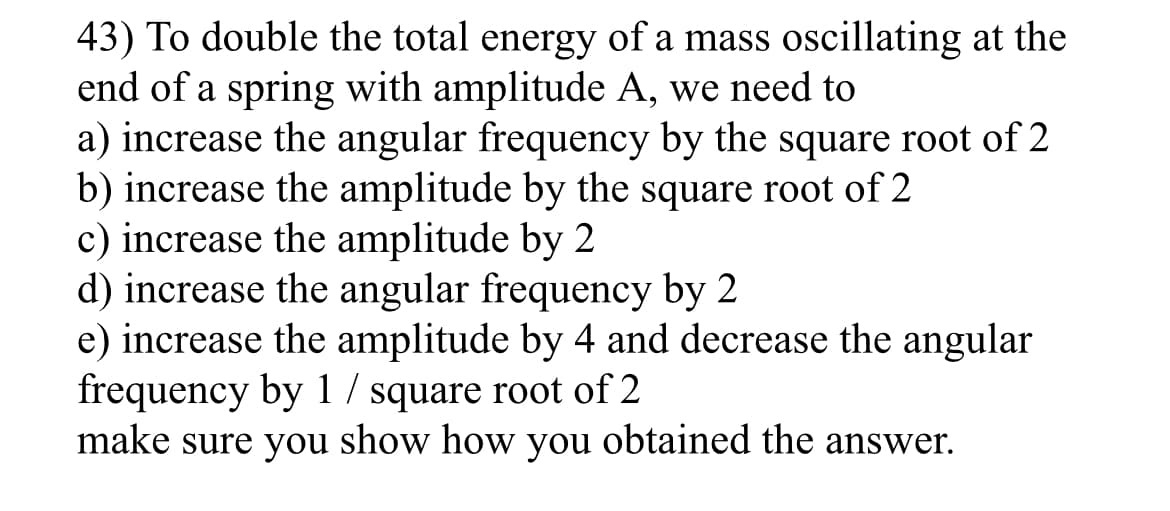 43) To double the total energy of a mass oscillating at the
end of a spring with amplitude A, we need to
a) increase the angular frequency by the square root of 2
b) increase the amplitude by the square root of 2
c) increase the amplitude by 2
d) increase the angular frequency by 2
e) increase the amplitude by 4 and decrease the angular
frequency by 1 / square root of 2
make sure you show how you obtained the answer.
