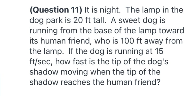 (Question 11) It is night. The lamp in the
dog park is 20 ft tall. A sweet dog is
running from the base of the lamp toward
its human friend, who is 100 ft away from
the lamp. If the dog is running at 15
ft/sec, how fast is the tip of the dog's
shadow moving when the tip of the
shadow reaches the human friend?
