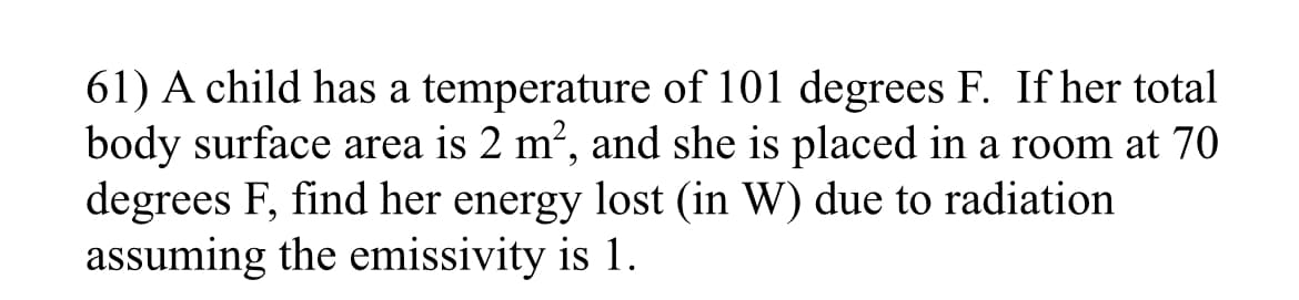 61) A child has a temperature of 101 degrees F. If her total
body surface area is 2 m², and she is placed in a room at 70
degrees F, find her energy lost (in W) due to radiation
assuming the emissivity is 1.
