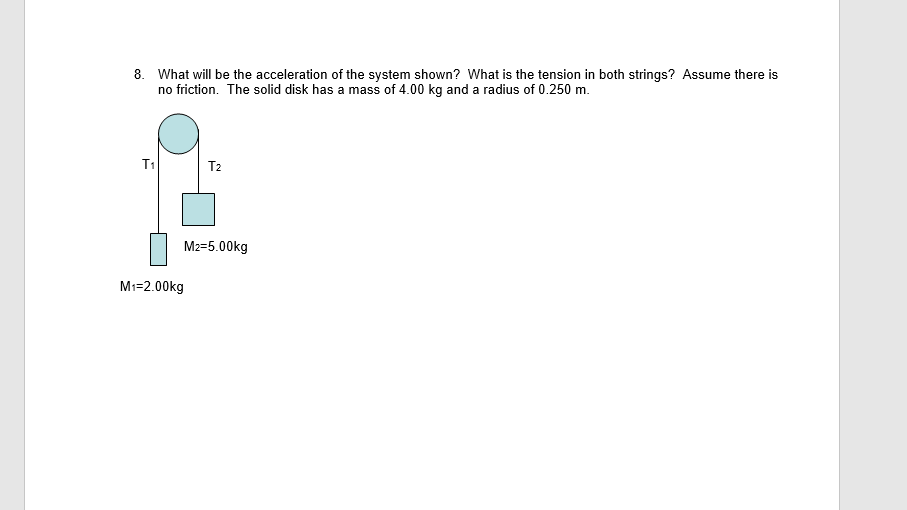 8. What will be the acceleration of the system shown? What is the tension in both strings? Assume there is
no friction. The solid disk has a mass of 4.00 kg and a radius of 0.250 m.
T1
T2
M2=5.00kg
M1=2.00kg
