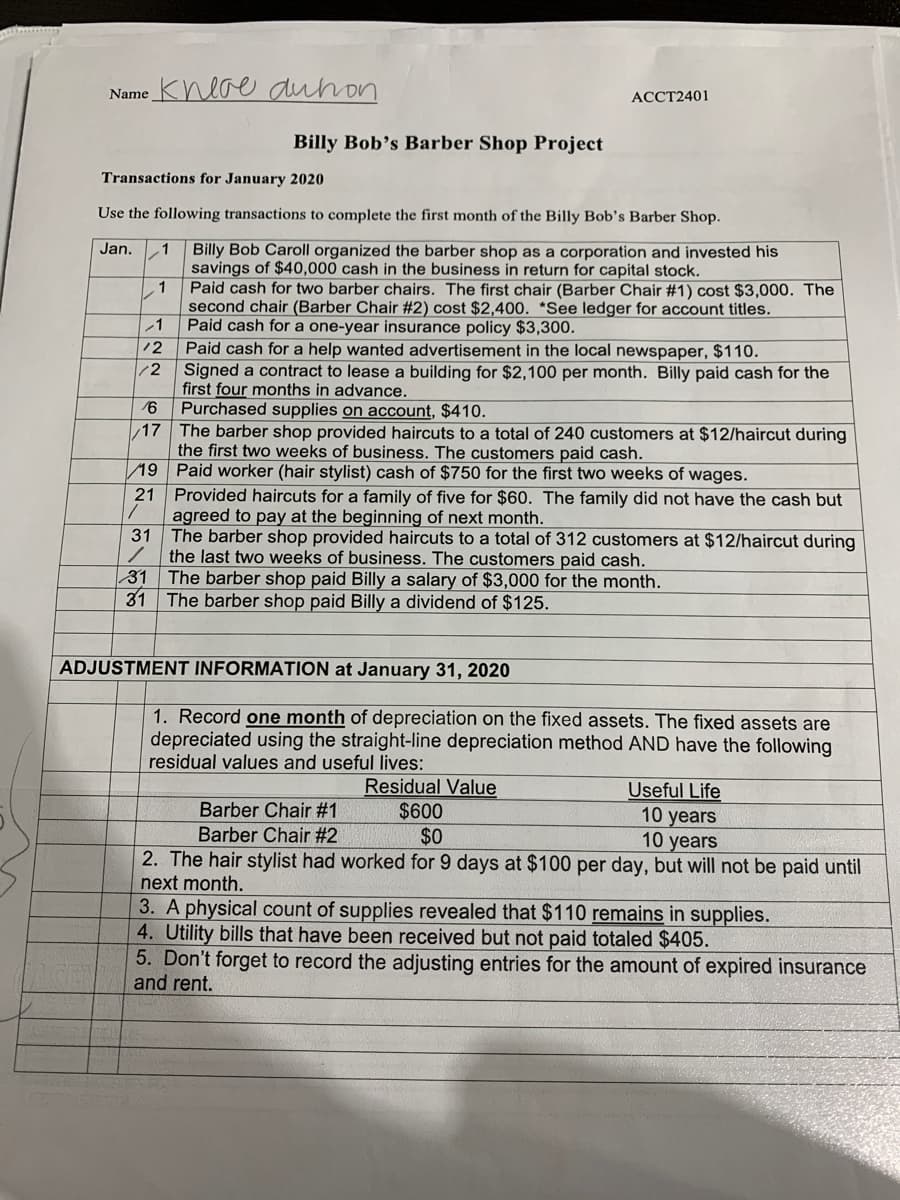 Name Kneoe duhon
ACCT2401
Billy Bob's Barber Shop Project
Transactions for January 2020
Use the following transactions to complete the first month of the Billy Bob's Barber Shop.
Billy Bob Caroll organized the barber shop as a corporation and invested his
savings of $40,000 cash in the business in return for capital stock.
Paid cash for two barber chairs. The first chair (Barber Chair #1) cost $3,000. The
second chair (Barber Chair #2) cost $2,400. *See ledger for account titles.
Paid cash for a one-year insurance policy $3,300.
Paid cash for a help wanted advertisement in the local newspaper, $110.
Signed a contract to lease a building for $2,100 per month. Billy paid cash for the
first four months in advance.
16
Jan.
.1
1
12
/2
Purchased supplies on account, $410.
The barber shop provided haircuts to a total of 240 customers at $12/haircut during
the first two weeks of business. The customers paid cash.
17
19 Paid worker (hair stylist) cash of $750 for the first two weeks of wages.
Provided haircuts for a family of five for $60. The family did not have the cash but
agreed to pay at the beginning of next month.
31
21
The barber shop provided haircuts to a total of 312 customers at $12/haircut during
the last two weeks of business. The customers paid cash.
31 The barber shop paid Billy a salary of $3,000 for the month.
31
The barber shop paid Billy a dividend of $125.
ADJUSTMENT INFORMATION at January 31, 2020
1. Record one month of depreciation on the fixed assets. The fixed assets are
depreciated using the straight-line depreciation method AND have the following
residual values and useful lives:
Residual Value
$600
$0
Useful Life
Barber Chair #1
10 years
10 years
Barber Chair #2
2. The hair stylist had worked for 9 days at $100 per day, but will not be paid until
next month.
3. A physical count of supplies revealed that $110 remains in supplies.
4. Utility bills that have been received but not paid totaled $405.
5. Don't forget to record the adjusting entries for the amount of expired insurance
and rent.
