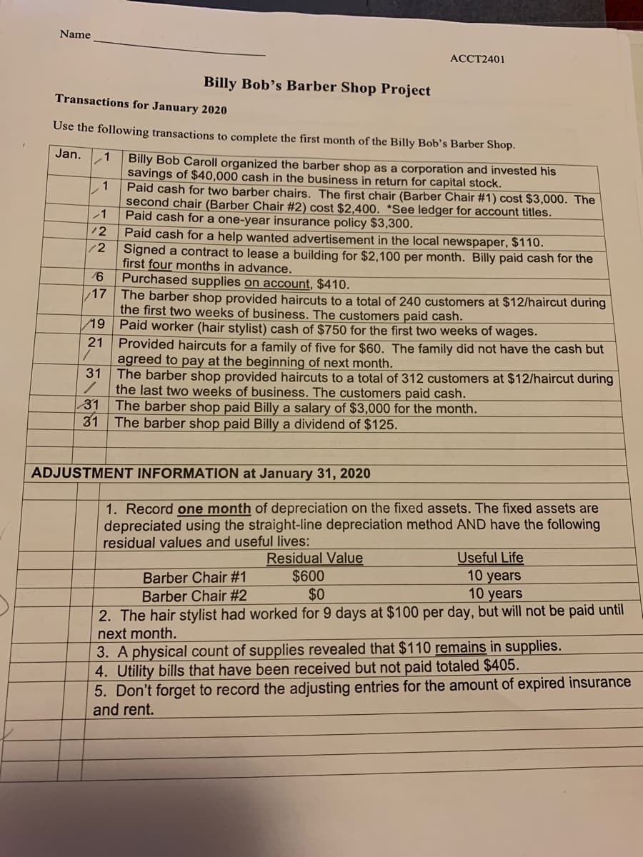 Name
АССТ2401
Billy Bob's Barber Shop Project
Transactions for January 2020
Use the following transactions to complete the first month of the Billy Bob's Barber Shop.
Jan.
.1
Billy Bob Caroll organized the barber shop as a corporation and invested his
savings of $40,000 cash in the business in return for capital stock.
1
Paid cash for two barber chairs. The first chair (Barber Chair #1) cost $3,000. The
second chair (Barber Chair #2) cost $2,400. *See ledger for account titles.
Paid cash for a one-year insurance policy $3,300.
Paid cash for a help wanted advertisement in the local newspaper, $110.
Signed a contract to lease a building for $2,100 per month. Billy paid cash for the
first four months in advance.
Purchased supplies on account, $410.
The barber shop provided haircuts to a total of 240 customers at $12/haircut during
the first two weeks of business. The customers paid cash.
12
12
17
19 Paid worker (hair stylist) cash of $750 for the first two weeks of wages.
21
Provided haircuts for a family of five for $60. The family did not have the cash but
agreed to pay at the beginning of next month.
31
The barber shop provided haircuts to a total of 312 customers at $12/haircut during
the last two weeks of business. The customers paid cash.
The barber shop paid Billy a salary of $3,000 for the month.
31 The barber shop paid Billy a dividend of $125.
31
ADJUSTMENT INFORMATION at January 31, 2020
1. Record one month of depreciation on the fixed assets. The fixed assets are
depreciated using the straight-line depreciation method AND have the following
residual values and useful lives:
Residual Value
$600
$0
Useful Life
10 years
10 years
Barber Chair #1
Barber Chair #2
2. The hair stylist had worked for 9 days at $100 per day, but will not be paid until
next month.
3. A physical count of supplies revealed that $110 remains in supplies.
4. Utility bills that have been received but not paid totaled $405.
5. Don't forget to record the adjusting entries for the amount of expired insurance
and rent.
