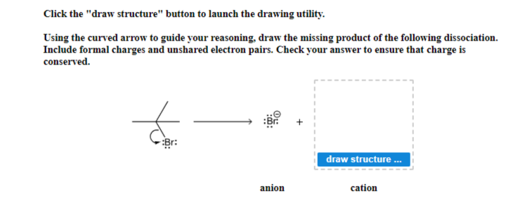 Click the "draw structure" button to launch the drawing utility.
Using the curved arrow to guide your reasoning, draw the missing product of the following dissociation.
Include formal charges and unshared electron pairs. Check your answer to ensure that charge is
conserved.
:Br:
anion
draw structure...
cation