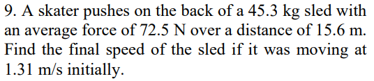 9. A skater pushes on the back of a 45.3 kg sled with
an average force of 72.5 N over a distance of 15.6 m.
Find the final speed of the sled if it was moving at
1.31 m/s initially.
