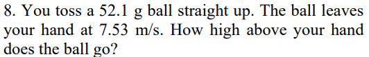 8. You toss a 52.1 g ball straight up. The ball leaves
your hand at 7.53 m/s. How high above your hand
does the ball go?
