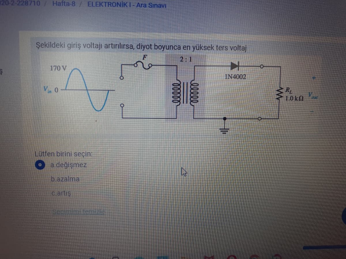 20-2-228710/ Hafta-8/ ELEKTRONİKI-Ara Sinavr
Şekildeki giriş voltajı artırılırsa, diyot boyunca en yüksek ters voltaj
2:1
170 V
IN4002
RL
1.0ko
Lutfen birini seçin.
a değişmez
b.azalmal
c.artiş
temizle
00000
