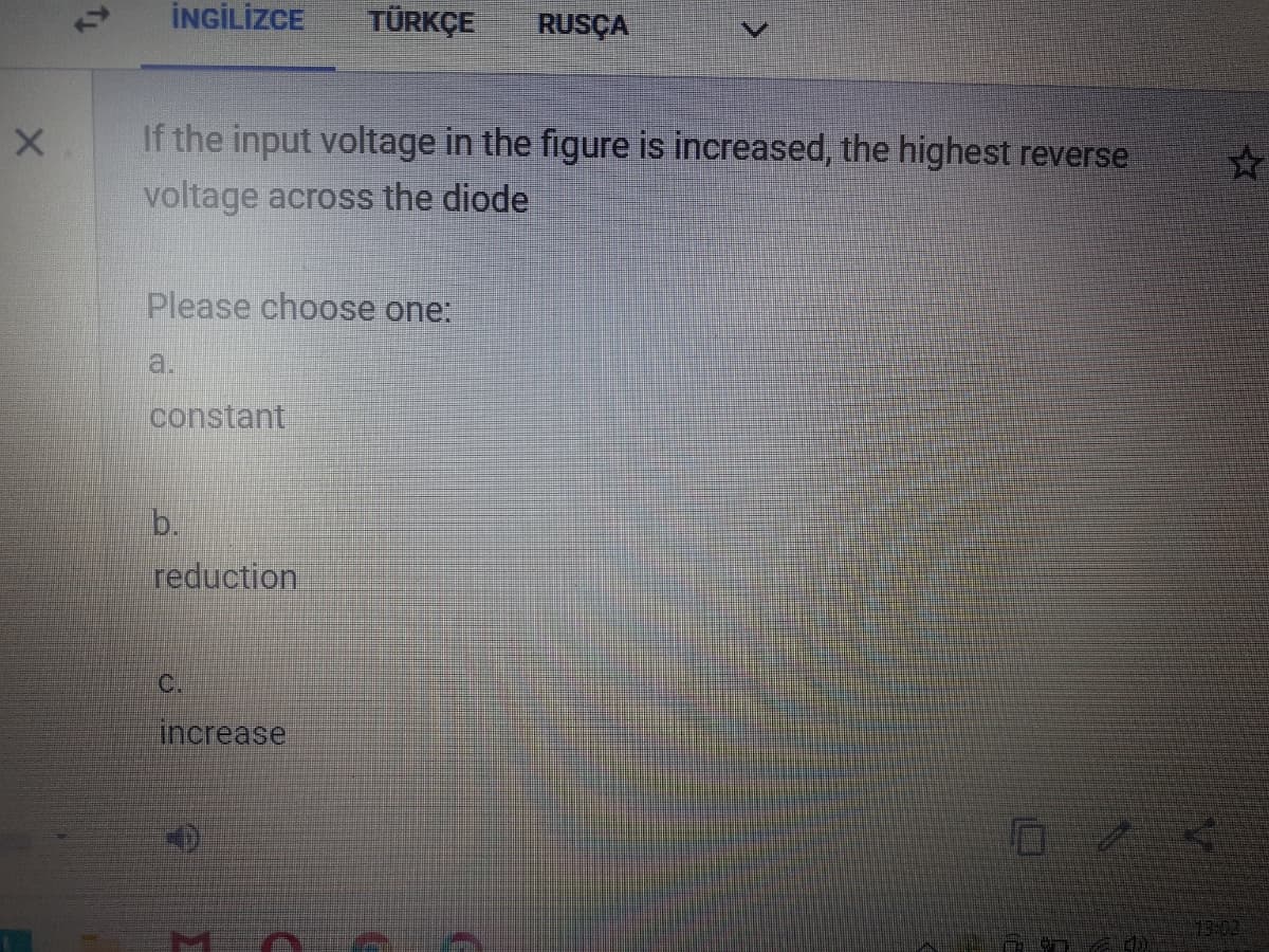 İNGİLİZCE
TÜRKÇE
RUSÇA
If the input voltage in the figure is increased, the highest reverse
voltage across the diode
Please choose one:
a.
constant
b.
reduction
C.
increase
13:02
