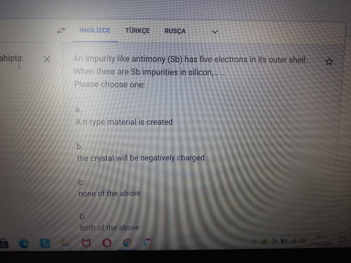 ÎNGİLİZCE
TÜRKÇE
RUSÇA
An impurity like antimony (Sb) has five electrons in its outer shell.
When there are Sb impurities in silicon,.
Please choose one:
ahiptir.
a.
A n-type material is created
b.
the crystal will be negatively charged
C.
none of the above
D.
both of the above
73:11
30.04.2021
