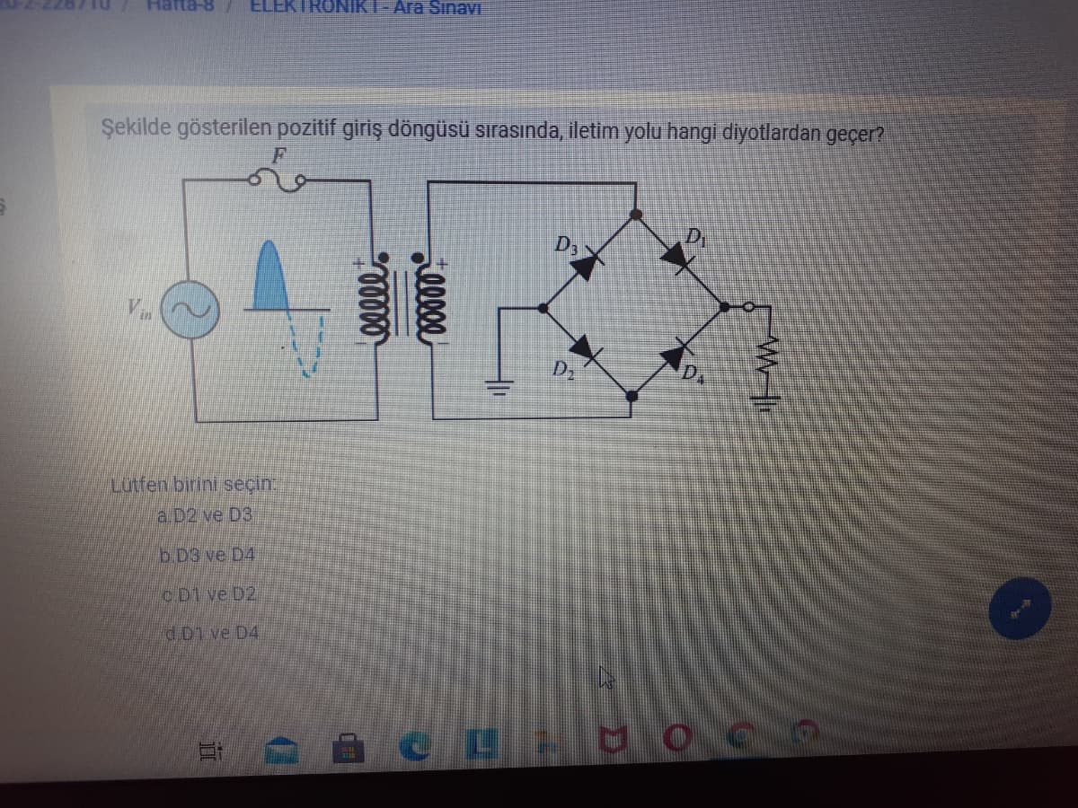 Hafta-8
ELEKTRONIKT- Ara Sinavi
Şekilde gösterilen pozitif giriş döngüsü sırasında, iletim yolu hangi diyotlardan geçer?
D,
V.
D2
D.
Lutfen birini seçin
a.D2 ve D3
b.D3 ve D4
c.D1 ve D2
d D1 ve D4
lleee
