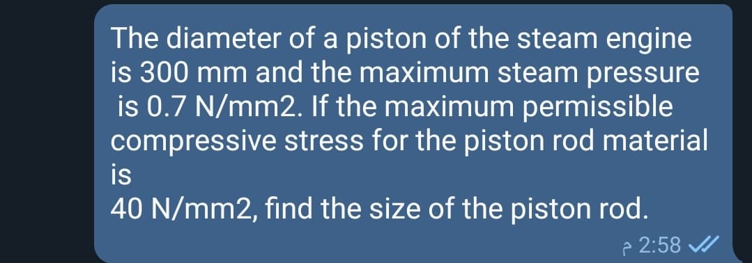 The diameter of a piston of the steam engine
is 300 mm and the maximum steam pressure
is 0.7 N/mm2. If the maximum permissible
compressive stress for the piston rod material
is
40 N/mm2, find the size of the piston rod.
p 2:58 /
