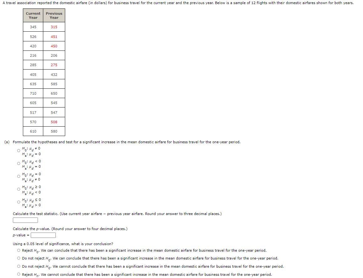 A travel association reported the domestic airfare (in dollars) for business travel for the current year and the previous year. Below is a sample of 12 flights with their domestic airfares shown for both years.
Current
Previous
Year
Year
345
315
526
451
420
450
216
206
285
275
405
432
635
585
710
650
605
545
517
547
570
508
610
580
(a) Formulate the hypotheses and test for a significant increase in the mean domestic airfare for business travel for the one-year period.
H: H = 0
o Ho: H < 0
H: = 0
o Fo: Ha = 0
H: H# 0
o Fo: Hg 20
o Ho: H so
H: Hd> 0
Calculate the test statistic. (Use current year airfare - previous year airfare. Round your answer to three decimal places.)
Calculate the p-value. (Round your answer to four decimal places.)
p-value =
Using a 0.05 level of significance, what is your conclusion?
O Reject H.. We can conclude that there has been a significant increase in the mean domestic airfare for business travel for the one-year period.
O Do not reject H.. We can conclude that there has been a significant increase in the mean domestic airfare for business travel for the one-year period.
O Do not reject Hp. We cannot conclude that there has been a significant increase in the mean domestic airfare for business travel for the one-year period.
O Reject H,. We cannot conclude that there has been a significant increase in the mean domestic airfare for business travel for the one-year period.

