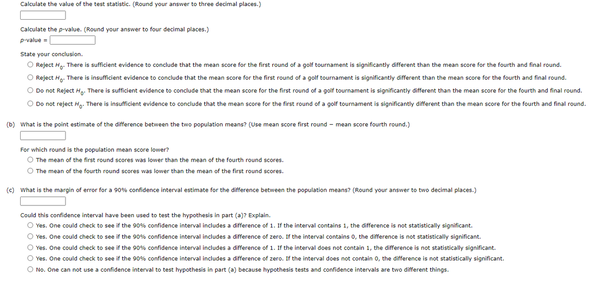 Calculate the value of the test statistic. (Round your answer to three decimal places.)
Calculate the p-value. (Round your answer to four decimal places.)
p-value =
State your conclusion.
O Reject H.. There is sufficient evidence to conclude that the mean score for the first round of a golf tournament is significantly different than the mean score for the fourth and final round.
O Reject H.. There is insufficient evidence to conclude that the mean score for the first round of a golf tournament is significantly different than the mean score for the fourth and final round.
O Do not Reject H,. There is sufficient evidence to conclude that the mean score for the first round of a golf tournament is significantly different than the mean score for the fourth and final round.
O Do not reject H,. There is insufficient evidence to conclude that the mean score for the first round of a golf tournament is significantly different than the mean score for the fourth and final round.
(b) What is the point estimate of the difference between the two population means? (Use mean score first round - mean score fourth round.)
For which round is the population mean score lower?
O The mean of the first round scores was lower than the mean of the fourth round scores.
O The mean of the fourth round scores was lower than the mean of the first round scores.
(c) What is the margin of error for a 90% confidence interval estimate for the difference between the population means? (Round your answer to two decimal places.)
Could this confidence interval have been used to test the hypothesis in part (a)? Explain.
O Yes. One could check to see if the 90% confidence interval includes a difference of 1. If the interval contains 1, the difference is not statistically significant.
O Yes. One could check to see if the 90% confidence interval includes a difference of zero. If the interval contains 0, the difference is not statistically significant.
O Yes. One could check to see if the 90% confidence interval includes a difference of 1. If the interval does not contain 1, the difference is not statistically significant.
O Yes. One could check to see if the 90% confidence interval includes a difference of zero. If the interval does not contain 0, the difference is not statistically significant.
O No. One can not use a confidence interval to test hypothesis in part (a) because hypothesis tests and confidence intervals are two different things.
