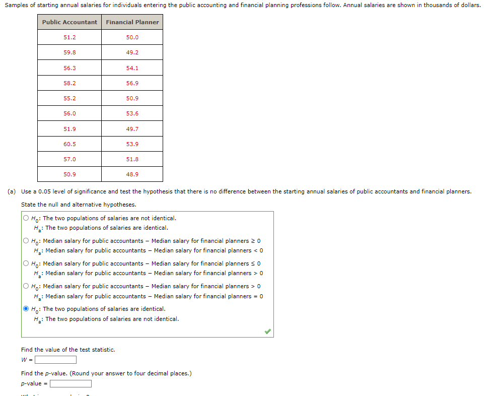 Samples of starting annual salaries for individuals entering the public accounting and financial planning professions follow. Annual salaries are shown in thousands of dollars.
Public Accountant
51.2
59.8
56.3
58.2
55.2
56.0
51.9
60.5
57.0
50.9
Financial Planner
50.0
49.2
54.1
56.9
50.9
53.6
Find the value of the test statistic.
W =
49.7
53.9
51.8
48.9
(a) Use a 0.05 level of significance and test the hypothesis that there is no difference between the starting annual salaries of public accountants and financial planners.
State the null and alternative hypotheses.
O Ho: The two populations of salaries are not identical.
H₂: The two populations of salaries are identical.
O Ho: Median salary for public accountants - Median salary for financial planners 20
H₂: Median salary for public accountants - Median salary for financial planners < 0
O Ho: Median salary for public accountants - Median salary for financial planners ≤ 0
H₂: Median salary for public accountants - Median salary for financial planners > 0
O Ho: Median salary for public accountants - Median salary for financial planners > 0
H₂: Median salary for public accountants - Median salary for financial planners = 0
Ho: The two populations of salaries are identical.
H₂: The two populations of salaries are not identical.
Find the p-value. (Round your answer to four decimal places.)
p-value=