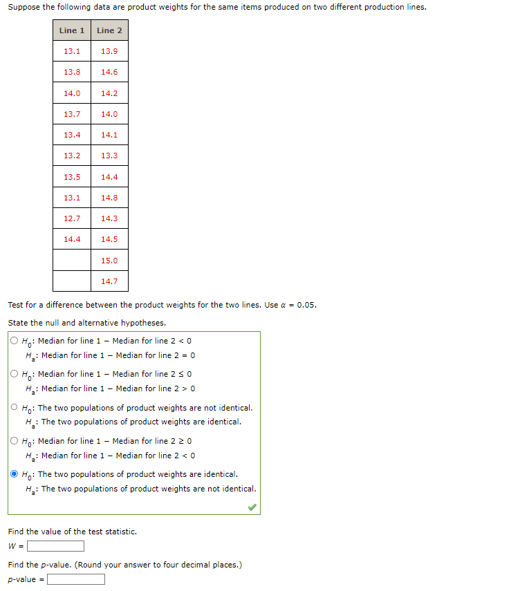 Suppose the following data are product weights for the same items produced on two different production lines.
Line 1
13.1
13.8
14.0
13.7
13.4
13.2
13.5
13.1
12.7
14.4
Line 2
13.9
14.6
14.2
14.0
14.1
13.3
14.4
14.8
14.3
14.5
15.0
14.7
Test for a difference between the product weights for the two lines. Use α = 0.05.
State the null and alternative hypotheses.
Ho: Median for line 1 - Median for line 2 <0
H₂: Median for line 1 - Median for line 2 = 0
Ho:
Median for line 1 - Median for line 2 ≤ 0
H₂: Median for line 1 - Median for line 2 > 0
Ho: The two populations of product weights are not identical.
The two populations of product weights are identical.
Ho: Median for line 1 - Median for line 2 20
H₂: Median for line 1 - Median for line 2 <0
Ho: The two populations of product weights are identical.
H₂: The two populations of product weights are not identical.
Find the value of the test statistic.
W =
Find the p-value. (Round your answer to four decimal places.)
p-value =