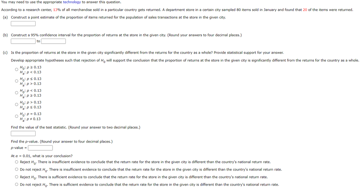 You may need to use the appropriate technology to answer this question.
According to a research center, 13% of all merchandise sold in a particular country gets returned. A department store in a certain city sampled 80 items sold in January and found that 20 of the items were returned.
(a) Construct a point estimate of the proportion of items returned for the population of sales transactions at the store in the given city.
(b) Construct a 95% confidence interval for the proportion of returns at the store in the given city. (Round your answers to four decimal places.)
to
(c) Is the proportion of returns at the store in the given city significantly different from the returns for the country as a whole? Provide statistical support for your answer.
Develop appropriate hypotheses such that rejection of H, will support the conclusion that the proportion of returns at the store in the given city is significantly different from the returns for the country as a whole.
Ho: p 2 0.13
H3: p < 0.13
Ho: ps 0.13
H3:p > 0.13
Ho:p < 0.13
Hg:p 2 0.13
Ho: p > 0.13
H3: p< 0.13
Ho: p = 0.13
H: p + 0.13
Find the value of the test statistic. (Round your answer to two decimal places.)
Find the p-value. (Round your answer to four decimal places.)
p-value =
At a = 0.01, what is your conclusion?
O Reject H.. There is insufficient evidence to conclude that the return rate for the store in the given city is different than the country's national return rate.
O Do not reject Ho. There is insufficient evidence to conclude that the return rate for the store in the given city is different than the country's national return rate.
O Reject Ho. There is sufficient evidence to conclude that the return rate for the store in the given city is different than the country's national return rate.
O Do not reject Ho. There is sufficient evidence to conclude that the return rate for the store in the given city is different than the country's national return rate.
