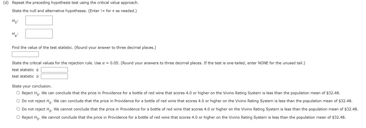 (d) Repeat the preceding hypothesis test using the critical value approach.
State the null and alternative hypotheses. (Enter != for # as needed.)
Ho:
H3:
Find the value of the test statistic. (Round your answer to three decimal places.)
State the critical values for the rejection rule. Use a = 0.05. (Round your answers to three decimal places. If the test is one-tailed, enter NONE for the unused tail.)
test statistic <
test statistic 2
State your conclusion.
O Reject Hn. We can conclude that the price in Providence for a bottle of red wine that scores 4.0 or higher on the Vivino Rating System is less than the population mean of $32.48.
O Do not reject Ho. We can conclude that the price in Providence for a bottle of red wine that scores 4.0 or higher on the Vivino Rating System is less than the population mean of $32.48.
O Do not reject Ho. We cannot conclude that the price in Providence for a bottle of red wine that scores 4.0 or higher on the Vivino Rating System is less than the population mean of $32.48.
O Reject Ho. We cannot conclude that the price in Providence for a bottle of red wine that scores 4.0 or higher on the Vivino Rating System is less than the population mean of $32.48.
