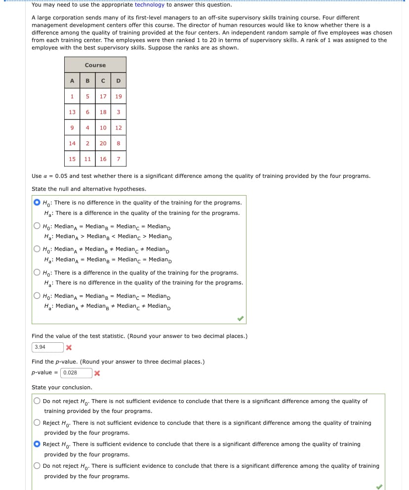 You may need to use the appropriate technology to answer this question.
A large corporation sends many of its first-level managers to an off-site supervisory skills training course. Four different
management development centers offer this course. The director of human resources would like to know whether there is a
difference among the quality of training provided at the four centers. An independent random sample of five employees was chosen
from each training center. The employees were then ranked to 20 in terms of supervisory skills. rank of 1 was assigned to the
employee with the best supervisory skills. Suppose the ranks are as shown.
A
1
Course
5 17 19
13 6 18 3
4 10 12
14 2 20 8
9
B C D
15 11 16 7
Use α = 0.05 and test whether there is a significant difference among the quality of training provided by the four programs.
State the null and alternative hypotheses.
O Ho: There is no difference in the quality of the training for the programs.
H₂: There is a difference in the quality of the training for the programs.
O Ho: MedianA = Mediang= Medianc = Medianp
Ha: Median > Median < Medianc > Medianp
O Ho: Median + Median Median + Median
H₂: MedianA = Mediang = Medianc = Medianp
O Ho: There is a difference in the quality of the training for the programs.
H₂: There is no difference in the quality of the training for the programs.
O Ho: MedianA = Mediang = Medianc = Median
H₂: Median
Median Median
Median
Find the value of the test statistic. (Round your answer to two decimal places.)
3.94
X
Find the p-value. (Round your answer to three decimal places.)
p-value = 0.028
X
State your conclusion.
O Do not reject Ho. There is not sufficient evidence to conclude that there is a significant difference among the quality of
training provided by the four programs.
O Reject Ho. There is not sufficient evidence to conclude that there is a significant difference among the quality of training
provided by the four programs.
O Reject Ho. There is sufficient evidence to conclude that there is a significant difference among the quality of training
provided by the four programs.
O Do not reject Ho. There is sufficient evidence to conclude that there is a significant difference among the quality of training
provided by the four programs.