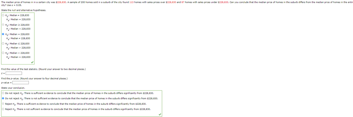 The median price of homes in in a certain city was $228,830. A sample of 200 homes sold in a suburb of the city found 113 homes with sales prices over $228,830 and 87 homes with sales prices under $228,830. Can you conclude that the median price of homes in the suburb differs from the median price of homes in the entir
city? Use a = 0.05.
State the null and alternative hypotheses.
O Ho: Median # 228,830
H₂: Median = 228,830
O Ho: Median 2 228,830
H₂: Median < 228,830
Ho: Median = 228,830
H₂: Median # 228,830
O Ho: Median ≤ 228,830
H₂: Median > 228,830
O Ho: Median > 228,830
H₂: Median = 228,830
Find the value of the test statistic. (Round your answer to two decimal places.)
z =
Find the p-value. (Round your answer to four decimal places.)
p-value =
State your conclusion.
O Do not reject Ho. There is sufficient evidence to conclude that the median price of homes in the suburb differs significantly from $228,830.
Do not reject Ho. There is not sufficient evidence to conclude that the median price of homes in the suburb differs significantly from $228,830.
O Reject Ho. There is sufficient evidence to conclude that the median price of homes in the suburb differs significantly from $228,830.
O Reject Ho. There is not sufficient evidence to conclude that the median price of homes in the suburb differs significantly from $228,830.