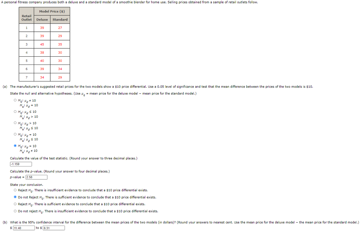 A personal fitness company produces both a deluxe and a standard model of a smoothie blender for home use. Selling prices obtained from a sample of retail outlets follow.
Model Price ($)
Retail
Outlet
Deluxe Standard
1
39
27
39
29
3
45
35
4
38
30
5
40
30
6
39
34
7
34
29
(a) The manufacturer's suggested retail prices for the two models show a $10 price differential. Use a 0.05 level of significance and test that the mean difference between the prices of the two models is $10.
State the null and alternative hypotheses. (Use u, = mean price for the deluxe model – mean price for the standard model.)
O Ho: Hg + 10
H: H = 10
O Ho: Hg s 10
H: Hg > 10
O Ho: H > 10
H: ug s 10
O Ho: H = 10
Ha: s 10
O Ho: Hd = 10
H: Hg + 10
Calculate the value of the test statistic. (Round your answer to three decimal places.)
|-1.159
Calculate the p-value. (Round your answer to four decimal places.)
p-value = 2.58
State your conclusion.
O Reject H.. There is insufficient evidence to conclude that a $10 price differential exists.
O Do not Reject H.. There is sufficient evidence to conclude that a $10 price differential exists.
O Reject H. There is sufficient evidence to conclude that a $10 price differential exists.
Do not reject H,. There is insufficient evidence to conclude that a $10 price differential exists.
(b) What is the 95% confidence interval for the difference between the mean prices of the two models (in dollars)? (Round your answers to nearest cent. Use the mean price for the deluxe model – the mean price for the standard model.)
$ 11.40
to $ 6.31
